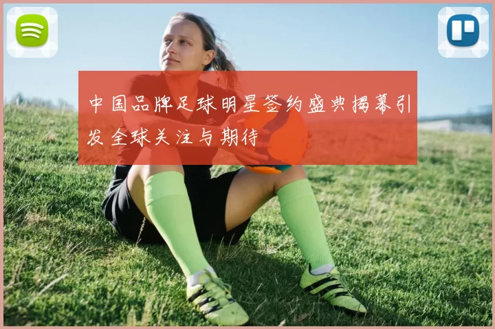 中国品牌足球明星签约盛典揭幕引发全球关注与期待