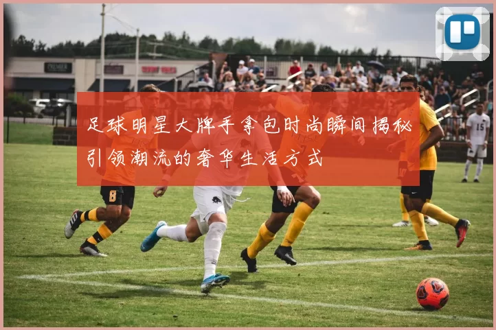 足球明星大牌手拿包时尚瞬间揭秘引领潮流的奢华生活方式