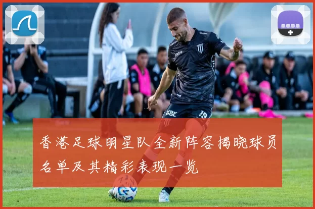 香港足球明星队全新阵容揭晓球员名单及其精彩表现一览