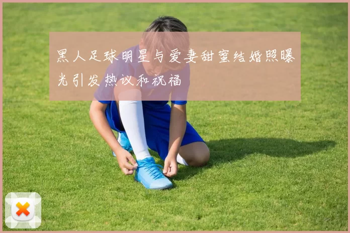 黑人足球明星与爱妻甜蜜结婚照曝光引发热议和祝福
