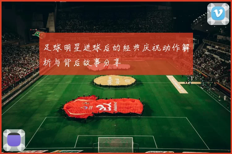 足球明星进球后的经典庆祝动作解析与背后故事分享