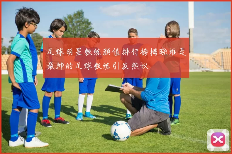 足球明星教练颜值排行榜揭晓谁是最帅的足球教练引发热议