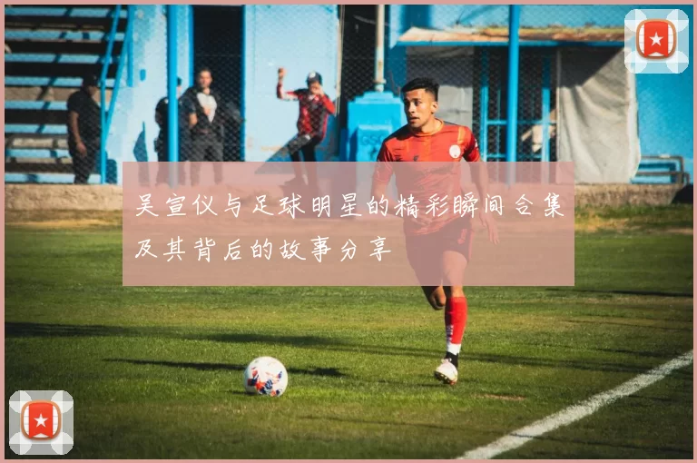 吴宣仪与足球明星的精彩瞬间合集及其背后的故事分享