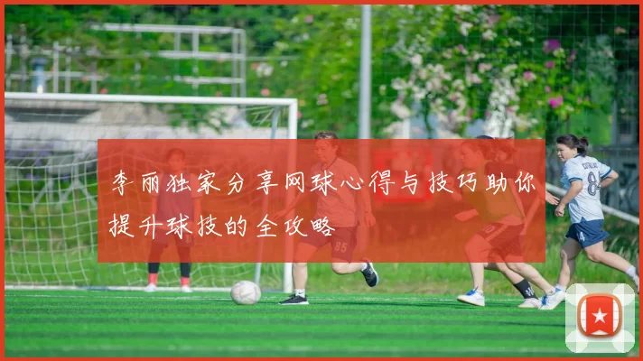 李丽独家分享网球心得与技巧助你提升球技的全攻略