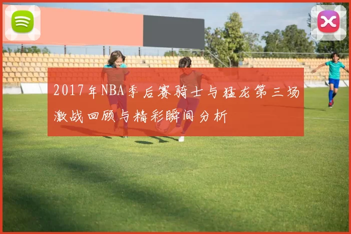 2017年NBA季后赛骑士与猛龙第三场激战回顾与精彩瞬间分析