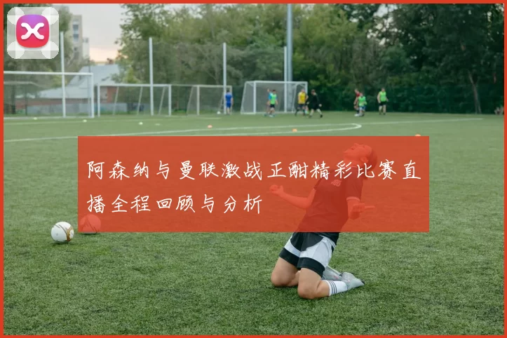 阿森纳与曼联激战正酣精彩比赛直播全程回顾与分析