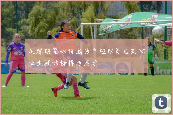 足球明星如何成为年轻球员告别职业生涯的榜样与启示
