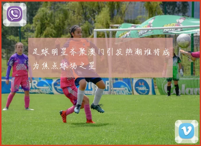 足球明星齐聚澳门引发热潮谁将成为焦点球场之星