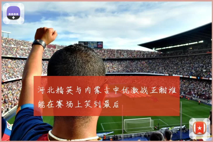 河北精英与内蒙古中优激战正酣谁能在赛场上笑到最后