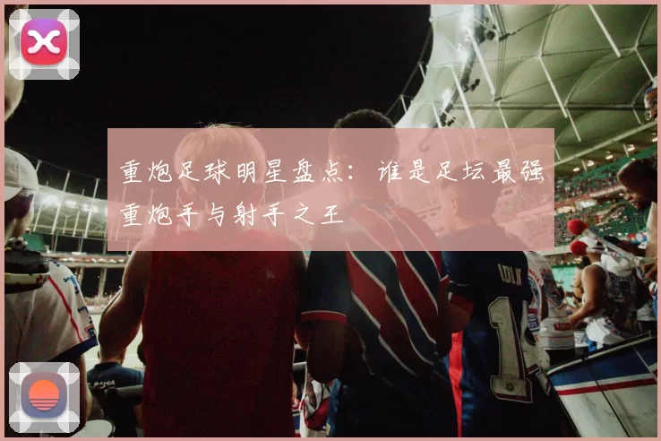 重炮足球明星盘点：谁是足坛最强重炮手与射手之王