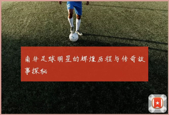 南非足球明星的辉煌历程与传奇故事探秘