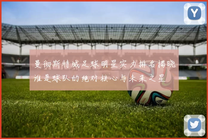 曼彻斯特城足球明星实力排名揭晓谁是球队的绝对核心与未来之星