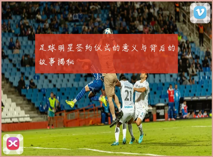 足球明星签约仪式的意义与背后的故事揭秘