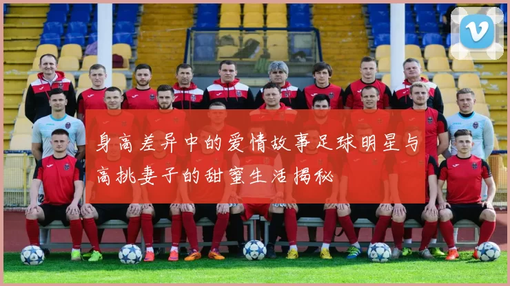 身高差异中的爱情故事足球明星与高挑妻子的甜蜜生活揭秘