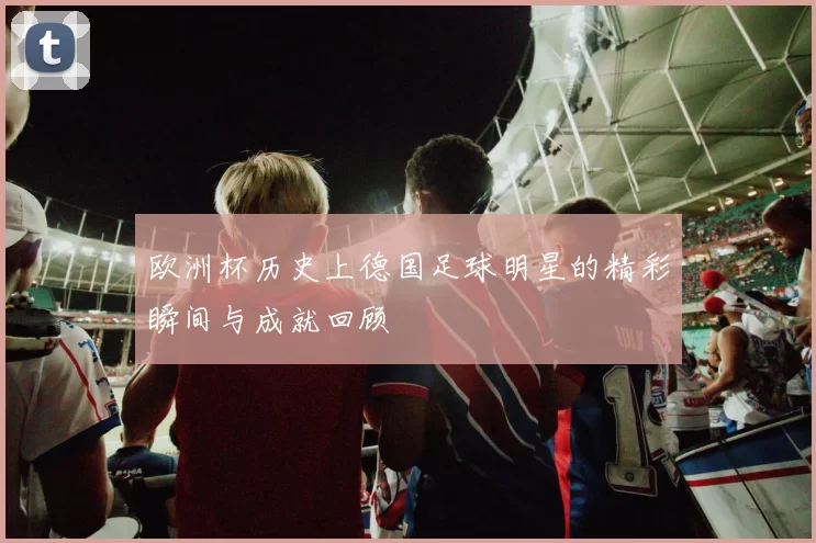 欧洲杯历史上德国足球明星的精彩瞬间与成就回顾