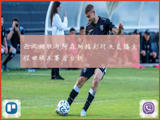 西汉姆联与阿森纳精彩对决直播全程回顾及赛后分析