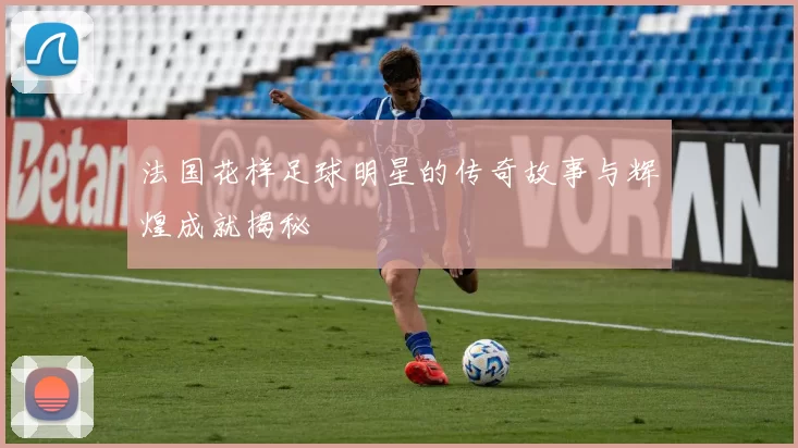 法国花样足球明星的传奇故事与辉煌成就揭秘