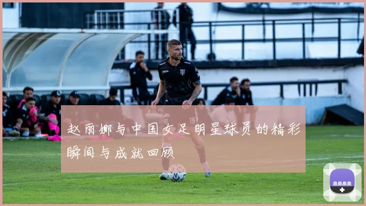 赵丽娜与中国女足明星球员的精彩瞬间与成就回顾
