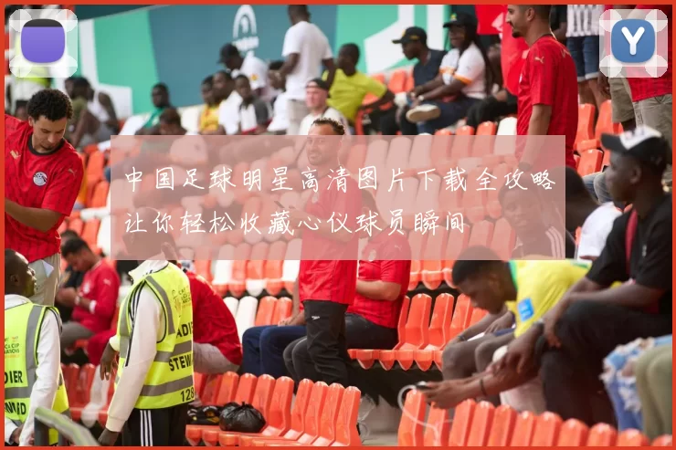 中国足球明星高清图片下载全攻略让你轻松收藏心仪球员瞬间