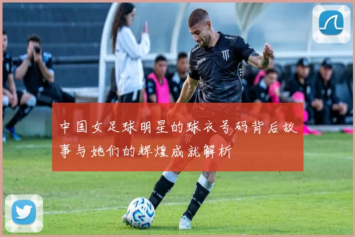 中国女足球明星的球衣号码背后故事与她们的辉煌成就解析