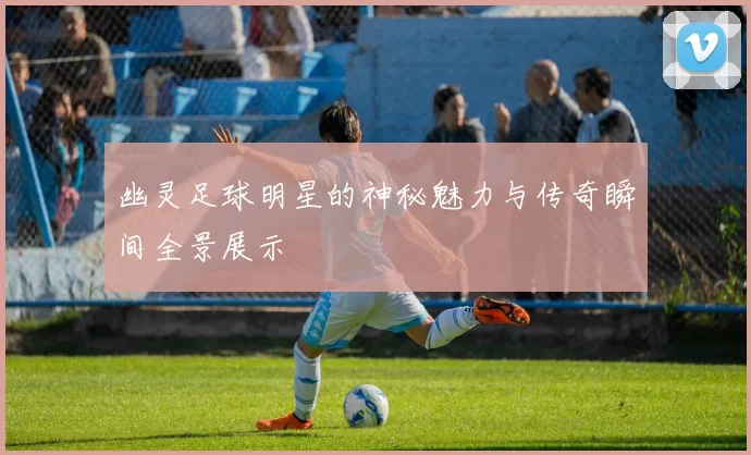 幽灵足球明星的神秘魅力与传奇瞬间全景展示